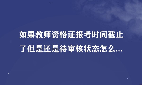 如果教师资格证报考时间截止了但是还是待审核状态怎么办，会取消这考试资格吗