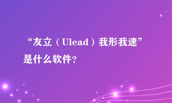 “友立（Ulead）我形我速”是什么软件？