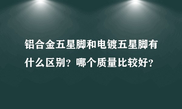 铝合金五星脚和电镀五星脚有什么区别?哪个质量比较好?