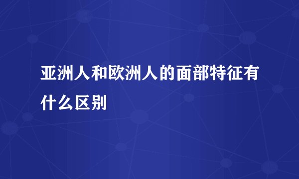 亚洲人和欧洲人的面部特征有什么区别