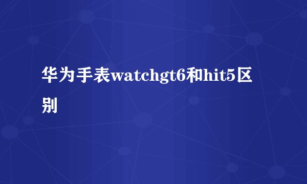 华为手表watchgt6和hit5区别