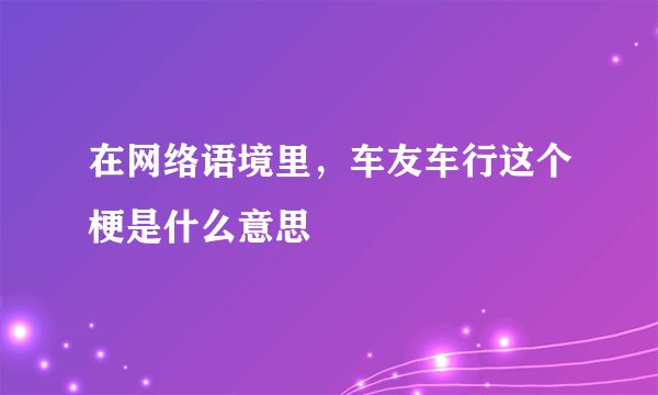 在网络语境里，车友车行这个梗是什么意思