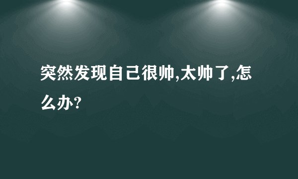 突然发现自己很帅,太帅了,怎么办?
