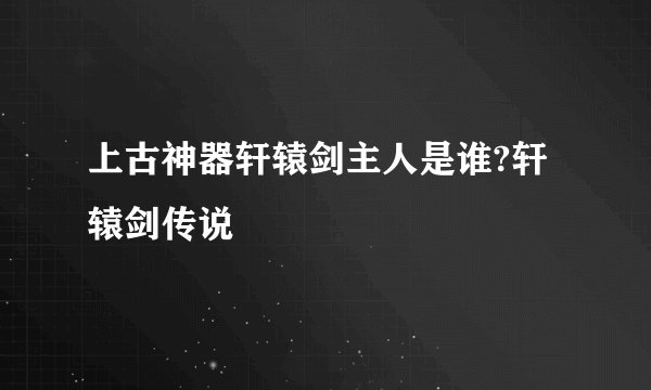 上古神器轩辕剑主人是谁?轩辕剑传说