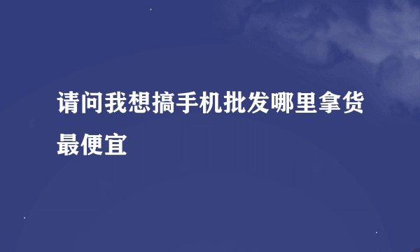 请问我想搞手机批发哪里拿货最便宜