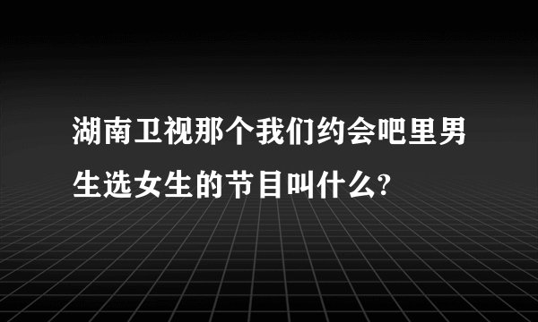 湖南卫视那个我们约会吧里男生选女生的节目叫什么?