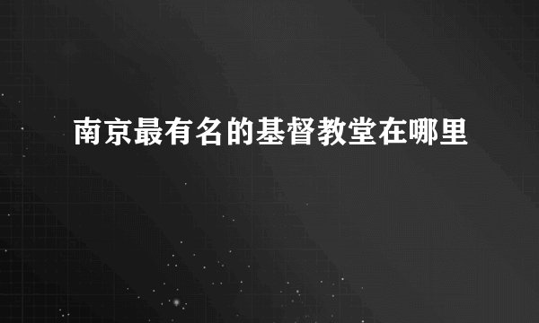 南京最有名的基督教堂在哪里