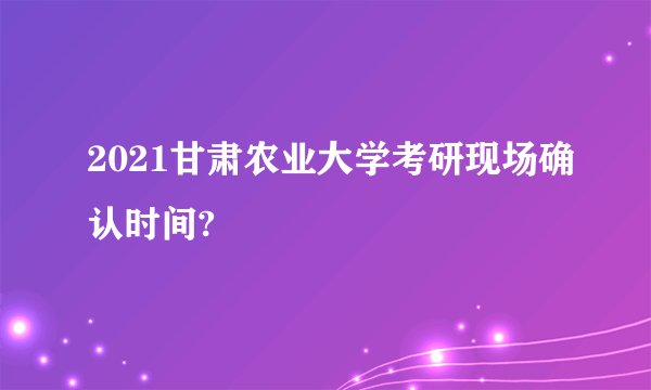 2021甘肃农业大学考研现场确认时间?