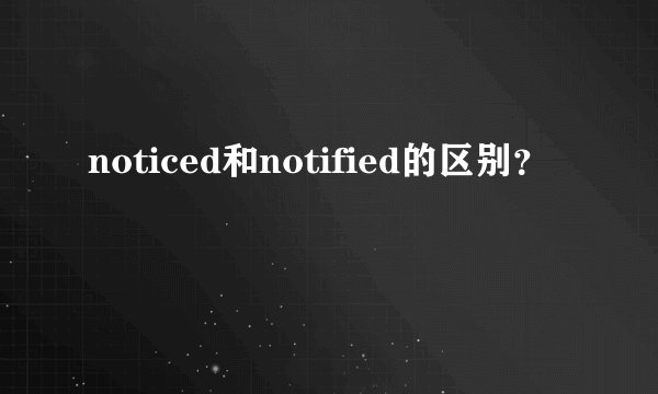 noticed和notified的区别？