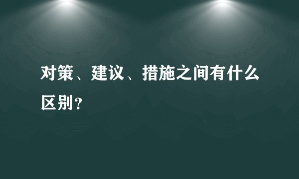对策、建议、措施之间有什么区别？