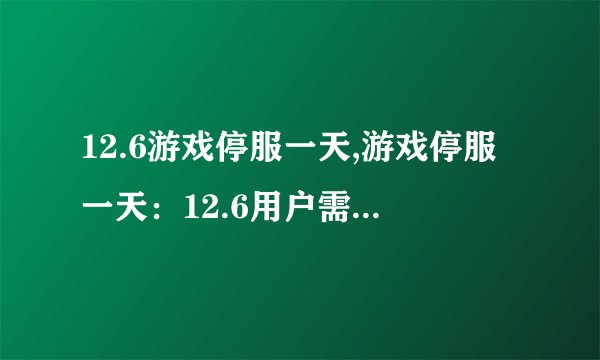 12.6游戏停服一天,游戏停服一天：12.6用户需要耐心等待