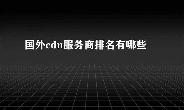 国外cdn服务商排名有哪些