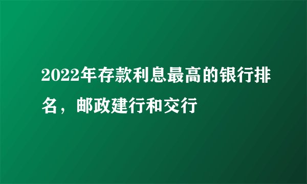 2022年存款利息最高的银行排名，邮政建行和交行