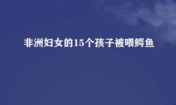 非洲妇女的15个孩子被喂鳄鱼