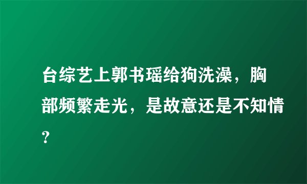 台综艺上郭书瑶给狗洗澡，胸部频繁走光，是故意还是不知情？