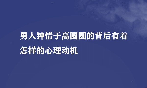 男人钟情于高圆圆的背后有着怎样的心理动机