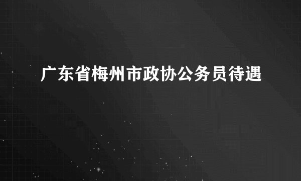 广东省梅州市政协公务员待遇