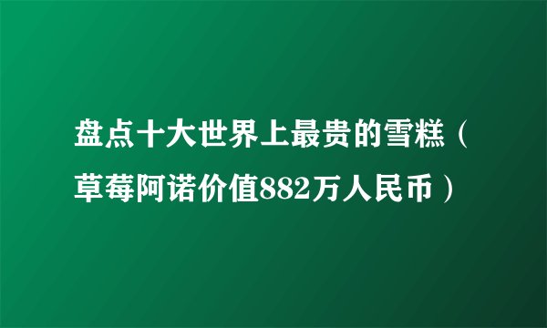 盘点十大世界上最贵的雪糕（草莓阿诺价值882万人民币）