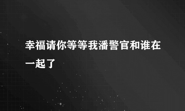 幸福请你等等我潘警官和谁在一起了