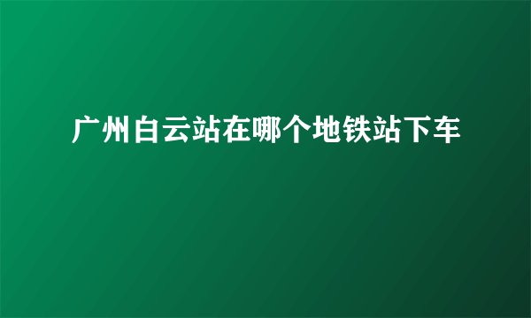广州白云站在哪个地铁站下车