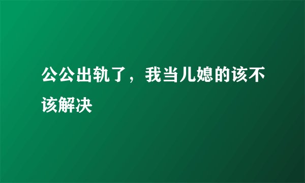 公公出轨了,我当儿媳的该不该解决
