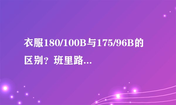 衣服180/100B与175/96B的区别?班里路的,上衣是不是要尽量买小点适合身材?我179/65KG应该选哪种?