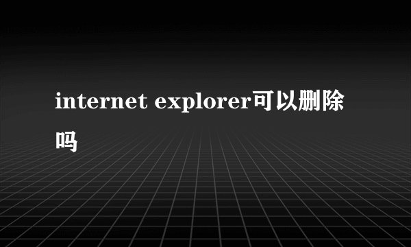internet explorer可以删除吗