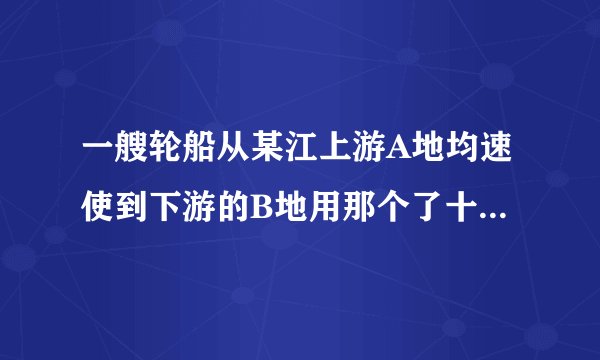 一艘轮船从某江上游A地均速使到下游的B地用那个了十小时.从B地均速返回A地有了不到十二小时sb.别说对不起