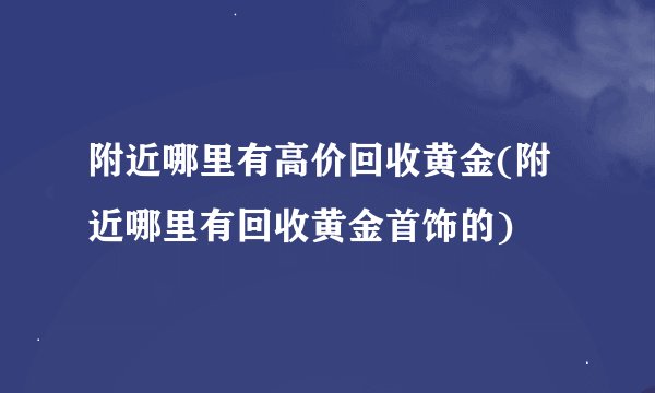 附近哪里有高价回收黄金(附近哪里有回收黄金首饰的)