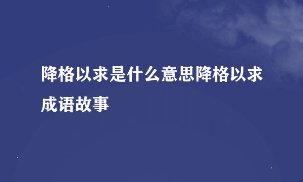 降格以求是什么意思降格以求成语故事