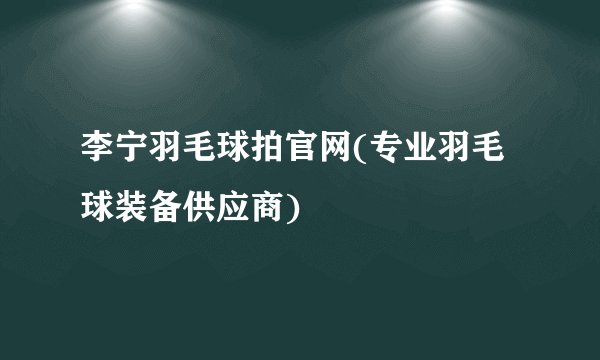 李宁羽毛球拍官网(专业羽毛球装备供应商)