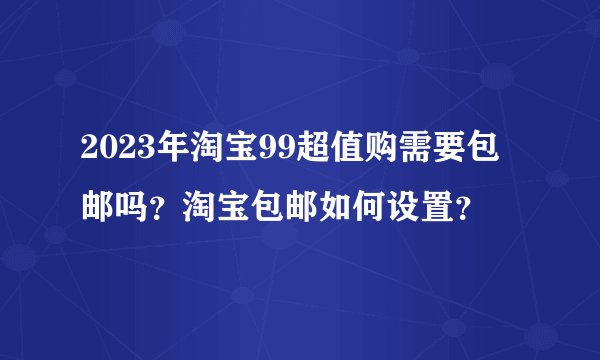 2023年淘宝99超值购需要包邮吗？淘宝包邮如何设置？