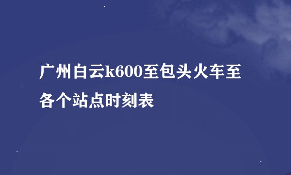 广州白云k600至包头火车至各个站点时刻表