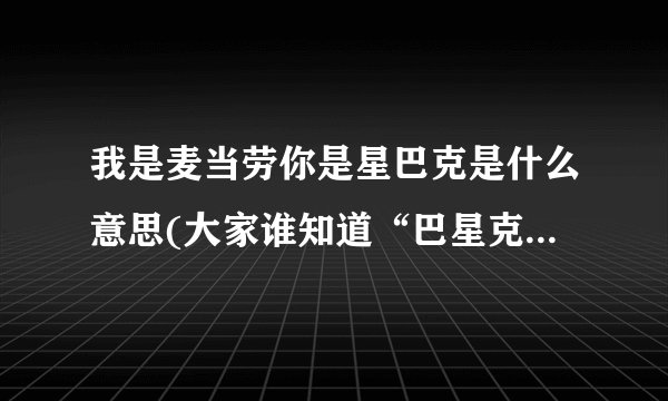 我是麦当劳你是星巴克是什么意思(大家谁知道“巴星克 ”是什么意思啊?)