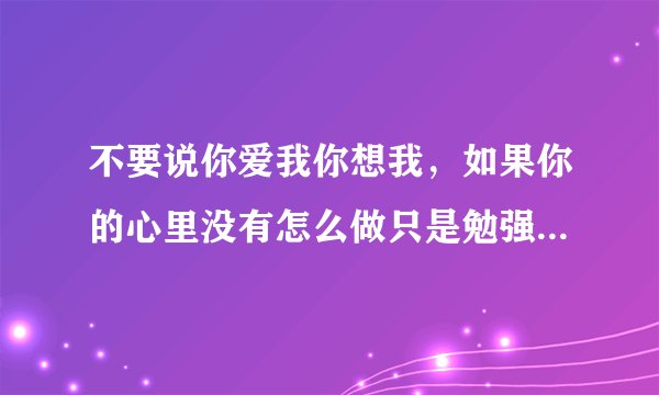 不要说你爱我你想我，如果你的心里没有怎么做只是勉强的敷衍我，我知道啦会很难受。歌名是什么？