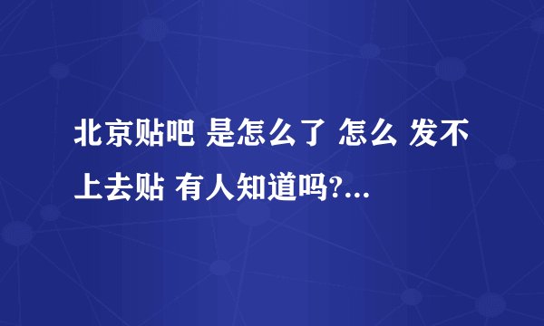 北京贴吧 是怎么了 怎么 发不上去贴 有人知道吗? 是不是 有人 设置 了 限制了