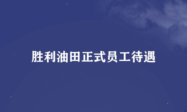 胜利油田正式员工待遇