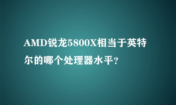 AMD锐龙5800X相当于英特尔的哪个处理器水平？