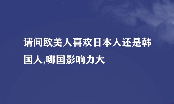 请问欧美人喜欢日本人还是韩国人,哪国影响力大