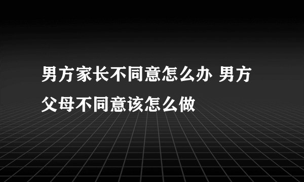 男方家长不同意怎么办 男方父母不同意该怎么做