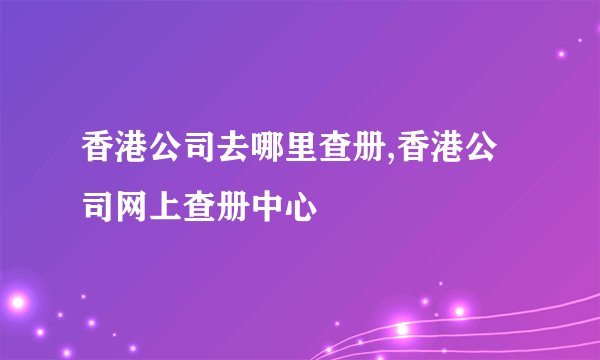 香港公司去哪里查册,香港公司网上查册中心