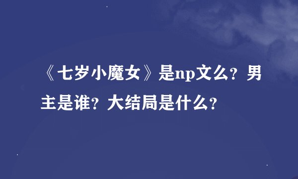 《七岁小魔女》是np文么？男主是谁？大结局是什么？