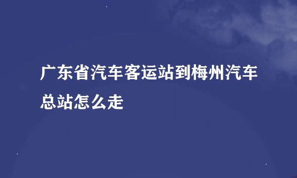 广东省汽车客运站到梅州汽车总站怎么走