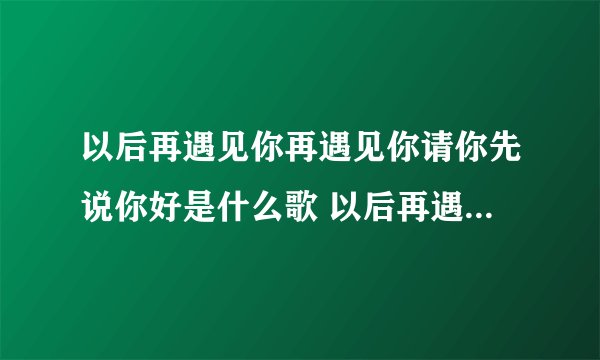 以后再遇见你再遇见你请你先说你好是什么歌 以后再遇见你再遇见你这是哪首歌