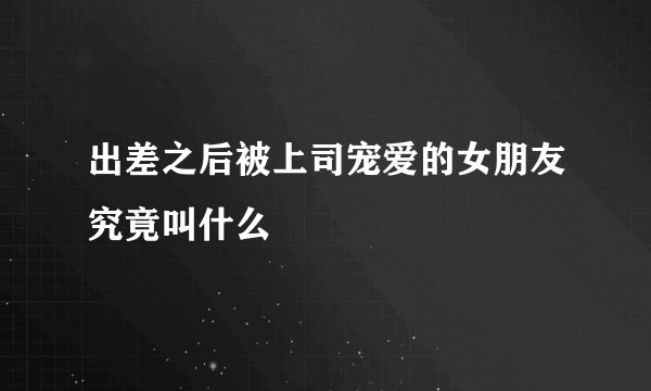 出差之后被上司宠爱的女朋友究竟叫什么