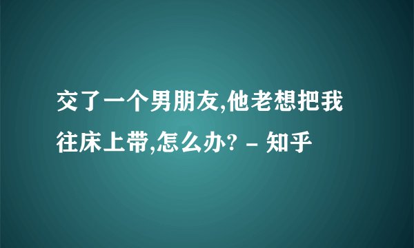 交了一个男朋友,他老想把我往床上带,怎么办? - 知乎