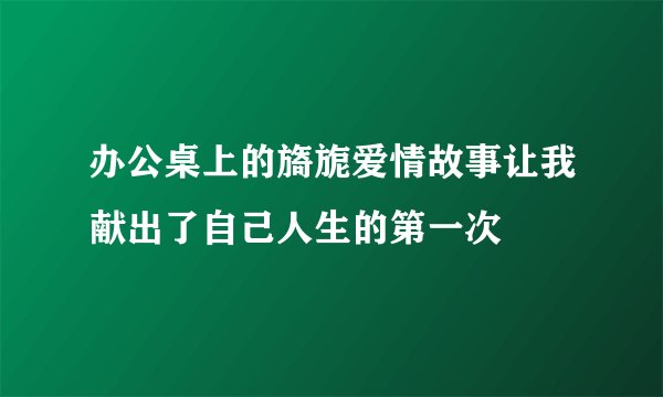办公桌上的旖旎爱情故事让我献出了自己人生的第一次