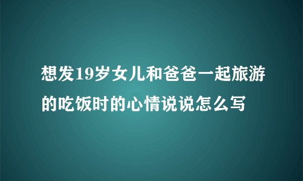 想发19岁女儿和爸爸一起旅游的吃饭时的心情说说怎么写