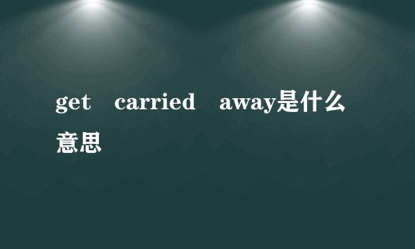 get carried away是什么意思
