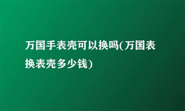 万国手表壳可以换吗(万国表换表壳多少钱)